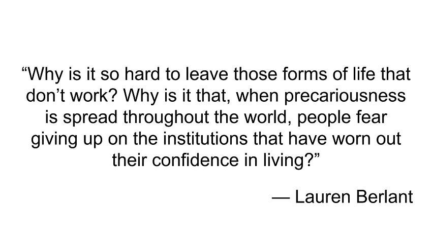 Lauren Berlant: Why is it so hard to leave those forms of life that don't work? Why is it that, when precariousness is spread throughout the world, people fear giving up on the institutions that have worn out their confidence in living?