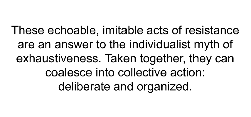 These echoable, imitable acts of resistance are an answer to the individualist myth of exhaustiveness. Taken together, they can coalesce into collective action: deliberate and organized.