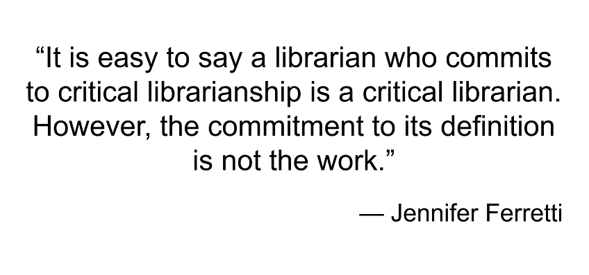 Ferretti: It is easy to say a librarian who commits to critical librarianship is a critical librarian. However, the commitment to its definition is not the work.